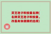 灵芝孢子粉胶囊名牌(名牌灵芝孢子粉胶囊，改善身体健康的选择)