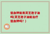 低血钾能用灵芝孢子油吗(灵芝孢子油能治疗低血钾吗？)