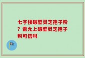 七字楼破壁灵芝孢子粉？雷允上破壁灵芝孢子粉可信吗