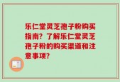 乐仁堂灵芝孢子粉购买指南？了解乐仁堂灵芝孢子粉的购买渠道和注意事项？