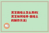 灵芝栽培土怎么弄的(灵芝如何培养-栽培土的制作方法)