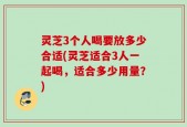 灵芝3个人喝要放多少合适(灵芝适合3人一起喝，适合多少用量？)