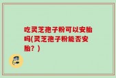 吃灵芝孢子粉可以安胎吗(灵芝孢子粉能否安胎？)