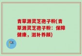 青草源灵芝孢子粉(青草源灵芝孢子粉：保障健康，滋补养颜)