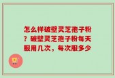 怎么样破壁灵芝孢子粉？破壁灵芝孢子粉每天服用几次，每次服多少