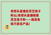 老把头直播卖灵芝孢子粉么(老把头直播销售灵芝孢子粉——提高免疫力首选产品)