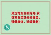 灵芝对女生的好处(女性常食灵芝处处受益，强健身体，延缓衰老)