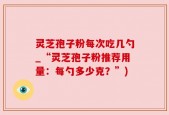 灵芝孢子粉每次吃几勺_“灵芝孢子粉推荐用量：每勺多少克？”)