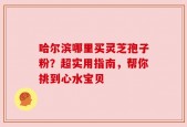 哈尔滨哪里买灵芝孢子粉？超实用指南，帮你挑到心水宝贝