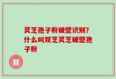 灵芝孢子粉破壁识别？什么叫双芝灵芝破壁孢子粉