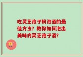吃灵芝孢子粉泡酒的最佳方法？教你如何泡出美味的灵芝孢子酒？
