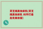 灵芝隔离妆前乳(灵芝隔离妆前乳 科学打造出完美妆容)
