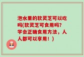 泡水里的软灵芝可以吃吗(软灵芝可食用吗？学会正确食用方法，人人都可以享用！)
