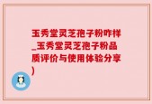 玉秀堂灵芝孢子粉咋样_玉秀堂灵芝孢子粉品质评价与使用体验分享)