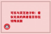 可乐与灵芝孢子粉：看似无关的两者是否存在特殊关联