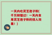 一天内吃灵芝孢子粉(千万别错过！一天内食用灵芝孢子粉的惊人效果！)