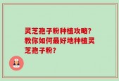 灵芝孢子粉种植攻略？教你如何最好地种植灵芝孢子粉？