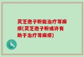 灵芝孢子粉能治疗荨麻疹(灵芝孢子粉或许有助于治疗荨麻疹)
