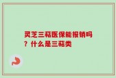 灵芝三萜医保能报销吗？什么是三萜类