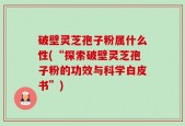 破壁灵芝孢子粉属什么性(“探索破壁灵芝孢子粉的功效与科学白皮书”)