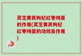 灵芝黄芪枸杞红枣炖蛋的作用(灵芝黄芪枸杞红枣炖蛋的功效及作用)
