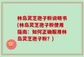 林岛灵芝孢子粉说明书(林岛灵芝孢子粉使用指南：如何正确服用林岛灵芝孢子粉？)