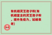 有机硒灵芝孢子粉(有机硒富含的灵芝孢子粉，提升免疫力，延缓衰老)