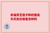 幸福灵芝孢子粉的售卖方式及价格是怎样的