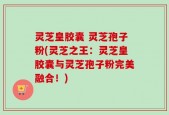 灵芝皇胶囊 灵芝孢子粉(灵芝之王：灵芝皇胶囊与灵芝孢子粉完美融合！)