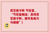 灵芝孢子粉 芍花堂_“芍花堂精选：高效灵芝孢子粉，提升免疫力与健康”)