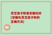 灵芝孢子粉是空腹吃好(空腹吃灵芝孢子粉的正确方法)