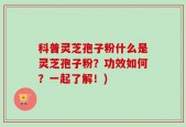 科普灵芝孢子粉什么是灵芝孢子粉？功效如何？一起了解！)