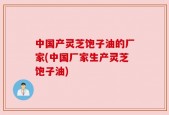 中国产灵芝饱子油的厂家(中国厂家生产灵芝饱子油)