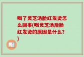 喝了灵芝汤脸红发烫怎么回事(喝灵芝汤后脸红发烫的原因是什么？)