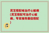 灵芝搭配啥治疗心脏病(灵芝搭配可治疗心脏病，专家推荐最佳搭配)
