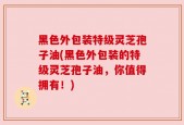 黑色外包装特级灵芝孢子油(黑色外包装的特级灵芝孢子油，你值得拥有！)