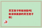灵芝孢子粉能抹脸吗(能涂抹面部的灵芝孢子粉)
