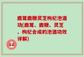 鹿茸鹿鞭灵芝枸杞泡酒功(鹿茸、鹿鞭、灵芝、枸杞合成的泡酒功效详解)