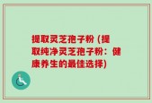 提取灵芝孢子粉 (提取纯净灵芝孢子粉：健康养生的最佳选择)