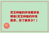 灵芝种植的环境要求有哪些(灵芝种植的环境需求，你了解多少？)