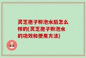 灵芝孢子粉泡水后怎么样的(灵芝孢子粉泡水的功效和使用方法)