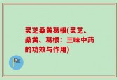 灵芝桑黄葛根(灵芝、桑黄、葛根：三味中药的功效与作用)