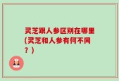 灵芝跟人参区别在哪里(灵芝和人参有何不同？)