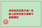 怎样选灵芝孢子油？市面上的灵芝孢子油哪个品牌最好