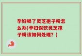孕妇喝了灵芝孢子粉怎么办(孕妇误饮灵芝孢子粉该如何处理？)