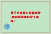 灵芝面膜美白推荐哪款(推荐最佳美白灵芝面膜)