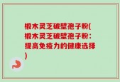 椴木灵芝破壁孢子粉(椴木灵芝破壁孢子粉：提高免疫力的健康选择)