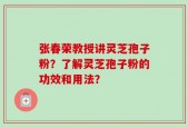 张春荣教授讲灵芝孢子粉？了解灵芝孢子粉的功效和用法？