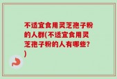 不适宜食用灵芝孢子粉的人群(不适宜食用灵芝孢子粉的人有哪些？)