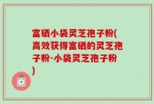 富硒小袋灵芝孢子粉(高效获得富硒的灵芝孢子粉-小袋灵芝孢子粉)
